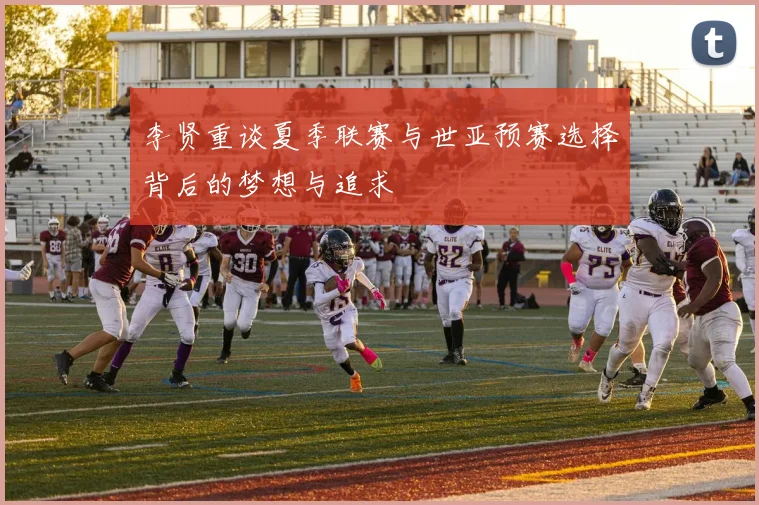 李贤重谈夏季联赛与世亚预赛选择背后的梦想与追求