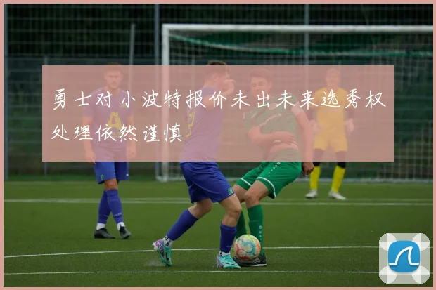 勇士对小波特报价未出未来选秀权处理依然谨慎