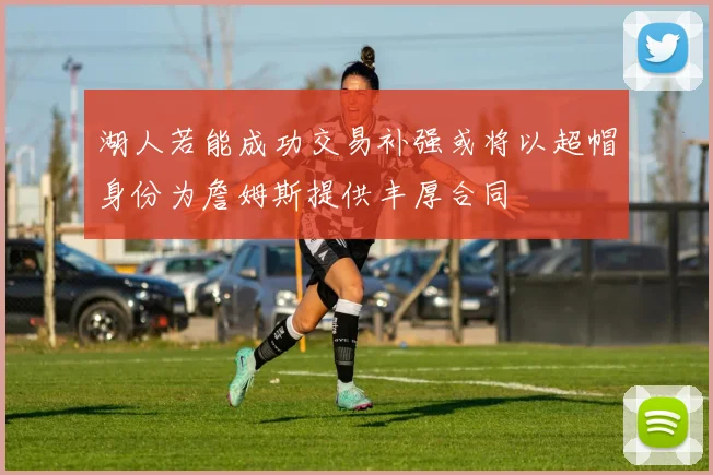 湖人若能成功交易补强或将以超帽身份为詹姆斯提供丰厚合同