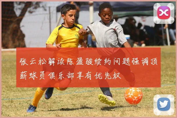 张云松解读陈盈骏续约问题强调顶薪球员俱乐部享有优先权