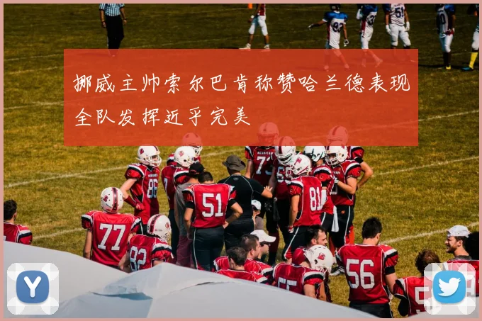 挪威主帅索尔巴肯称赞哈兰德表现全队发挥近乎完美
