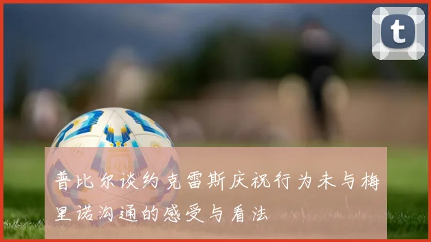 普比尔谈约克雷斯庆祝行为未与梅里诺沟通的感受与看法
