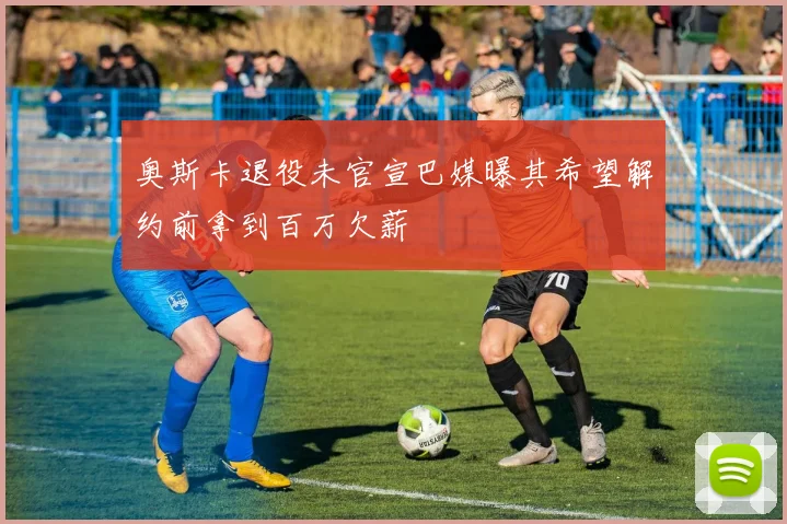 奥斯卡退役未官宣巴媒曝其希望解约前拿到百万欠薪
