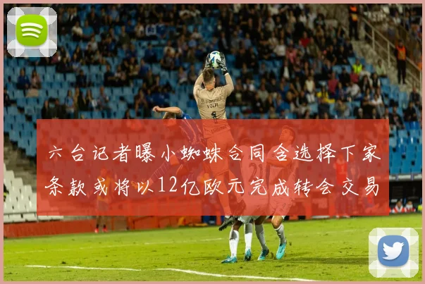 六台记者曝小蜘蛛合同含选择下家条款或将以12亿欧元完成转会交易