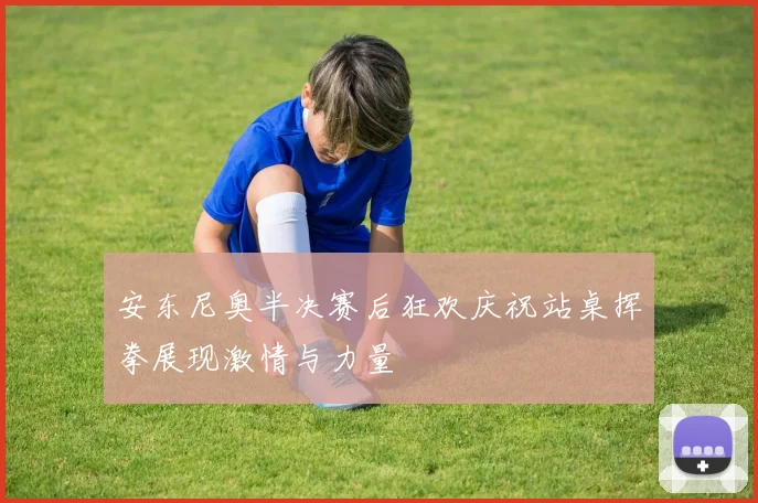 安东尼奥半决赛后狂欢庆祝站桌挥拳展现激情与力量