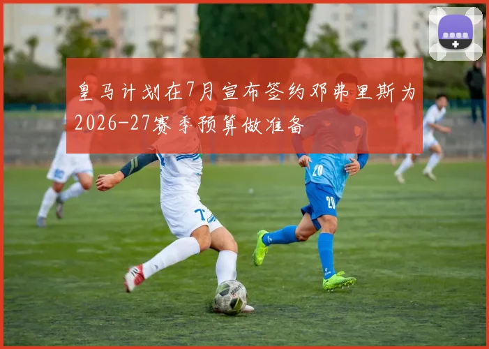皇马计划在7月宣布签约邓弗里斯为2026-27赛季预算做准备