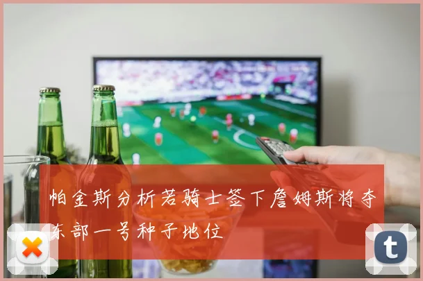 帕金斯分析若骑士签下詹姆斯将夺东部一号种子地位