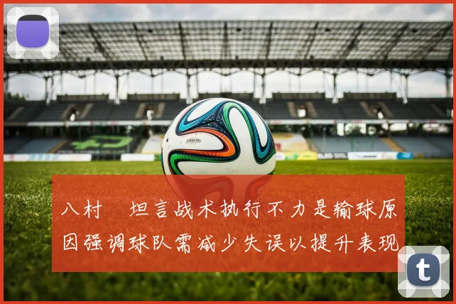 八村塁坦言战术执行不力是输球原因强调球队需减少失误以提升表现