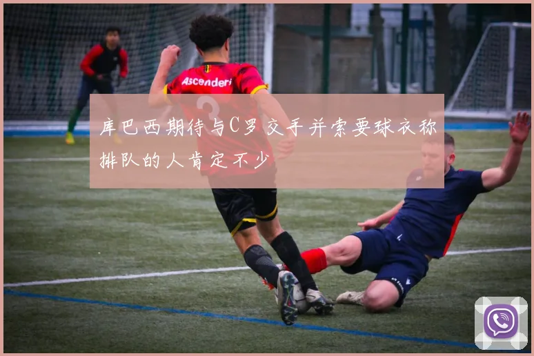 库巴西期待与C罗交手并索要球衣称排队的人肯定不少