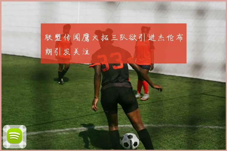 联盟传闻鹰火拓三队欲引进杰伦布朗引发关注