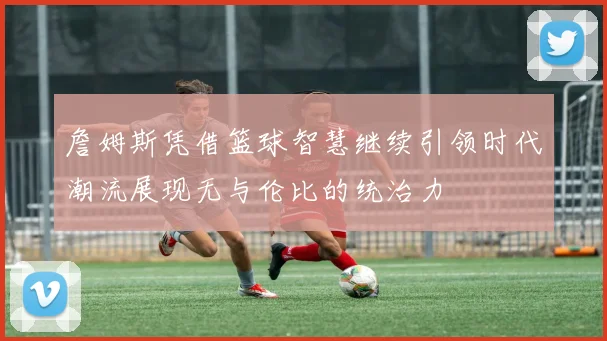 詹姆斯凭借篮球智慧继续引领时代潮流展现无与伦比的统治力