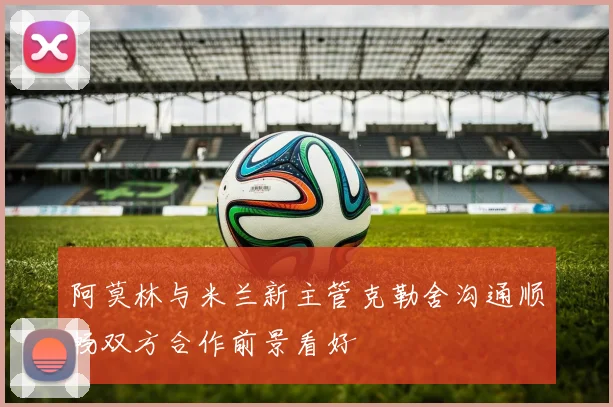 阿莫林与米兰新主管克勒舍沟通顺畅双方合作前景看好