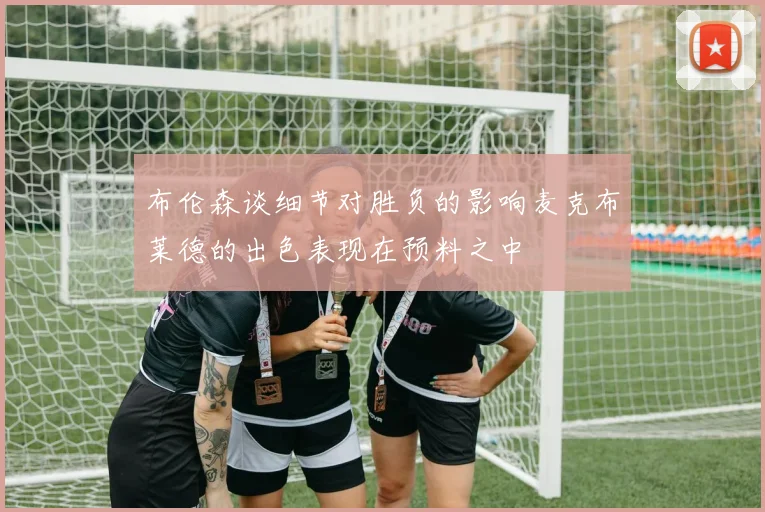 布伦森谈细节对胜负的影响麦克布莱德的出色表现在预料之中