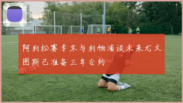 阿利松赛季末与利物浦谈未来尤文图斯已准备三年合约
