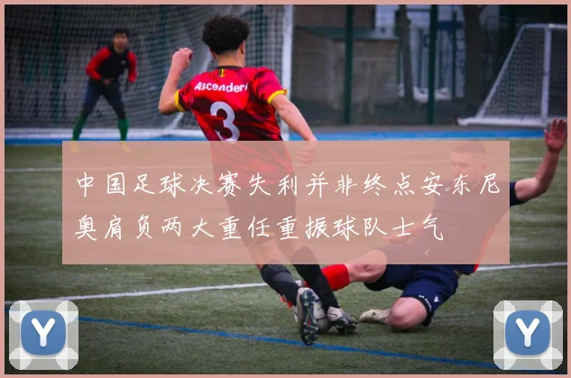 中国足球决赛失利并非终点安东尼奥肩负两大重任重振球队士气