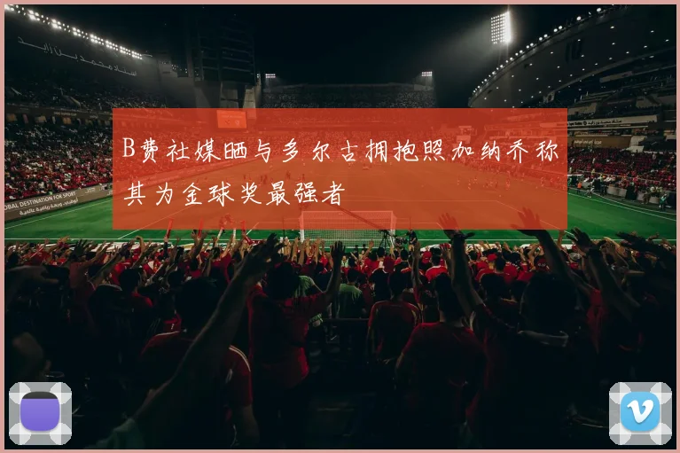 B费社媒晒与多尔古拥抱照加纳乔称其为金球奖最强者