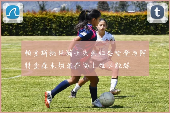 帕金斯批评骑士失利归咎哈登与阿特金森米切尔在场上难以触球