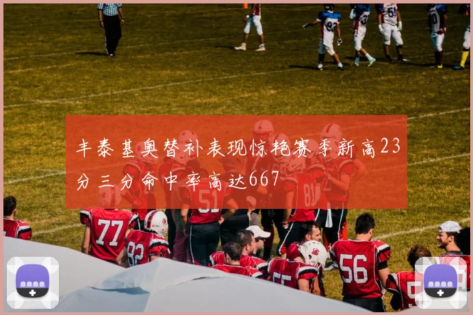 丰泰基奥替补表现惊艳赛季新高23分三分命中率高达667