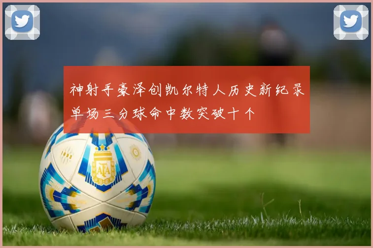 神射手豪泽创凯尔特人历史新纪录单场三分球命中数突破十个